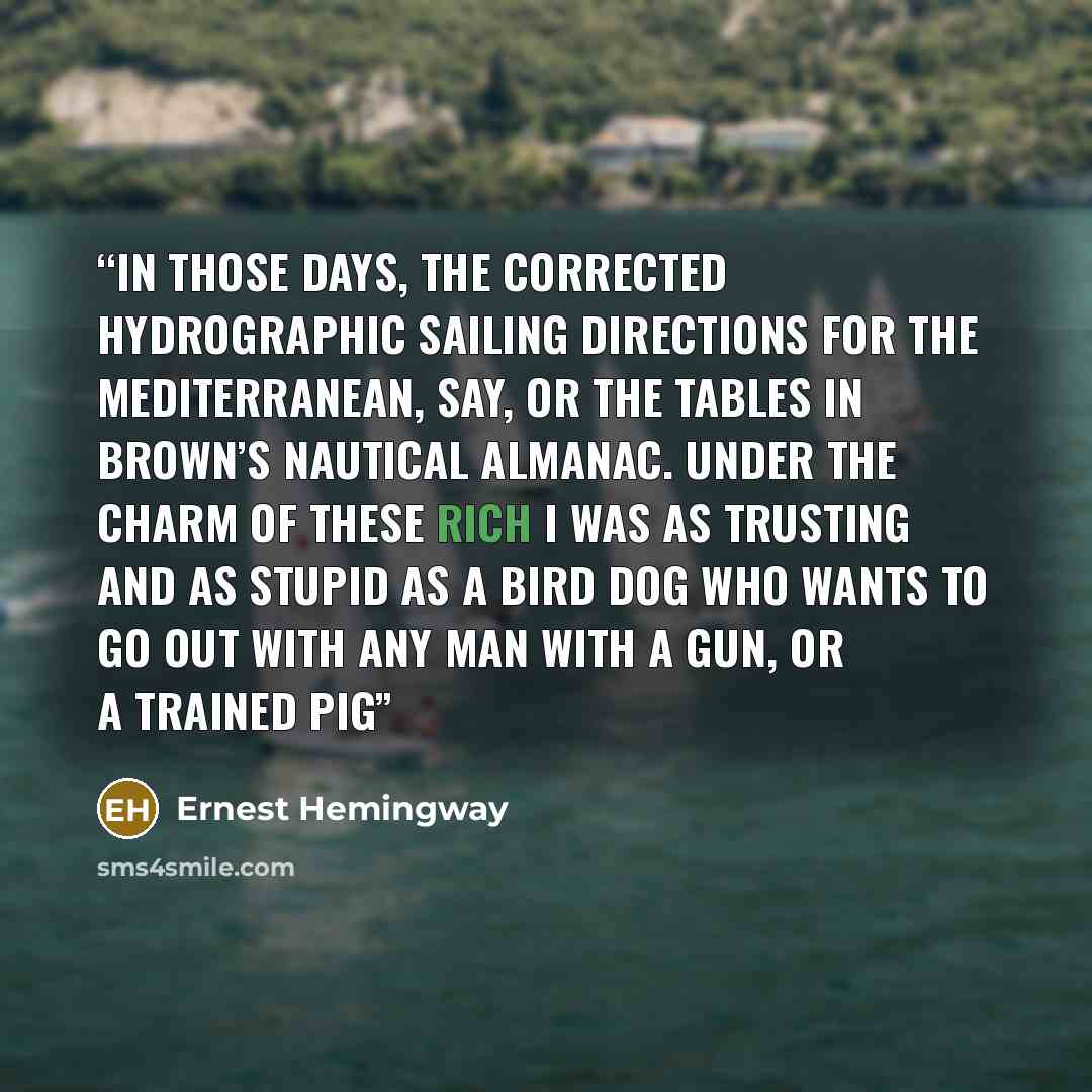 “in those days, the Corrected Hydrographic Sailing Directions for the Mediterranean, say, or the tables in Brown’s Nautical Almanac. Under the charm of these rich I was as trusting and as stupid as a bird dog who wants to go out with any man with a gun, or a trained pig” quote by Ernest Hemingway