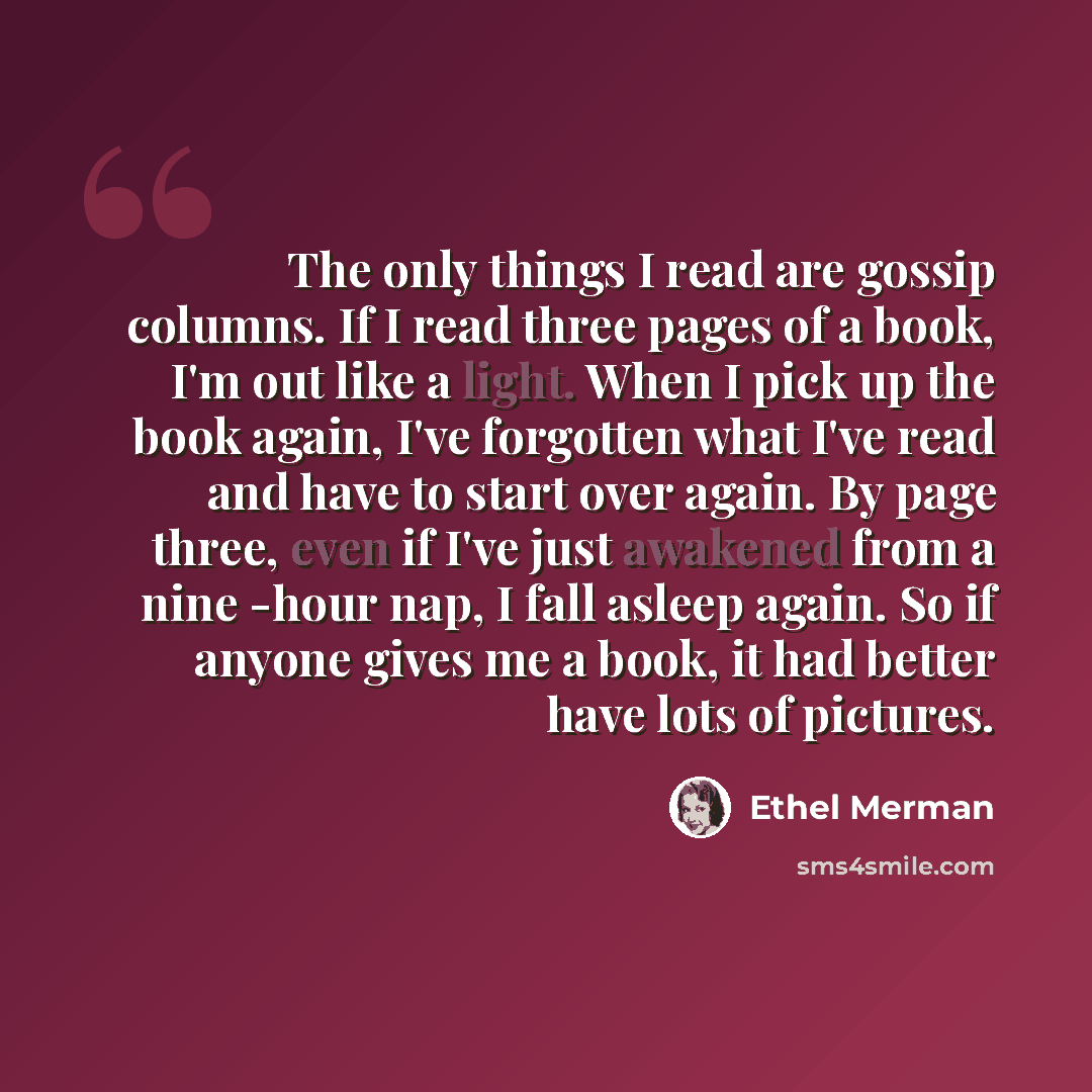 “The only things I read are gossip columns. If I read three pages of a book, I'm out like a light. When I pick up the book again, I've forgotten what I've read and have to start over again. By page three, even if I've just awakened from a nine -hour nap, I fall asleep again. So if anyone gives me a…” quote by Ethel Merman