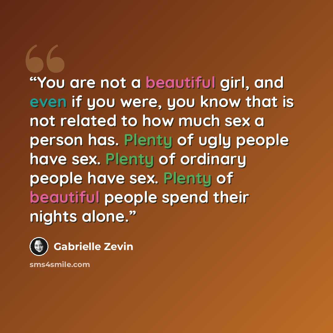 “You are not a beautiful girl, and even if you were, you know that is not related to how much sex a person has. Plenty of ugly people have sex. Plenty of ordinary people have sex. Plenty of beautiful people spend their nights alone.” quote by Gabrielle Zevin