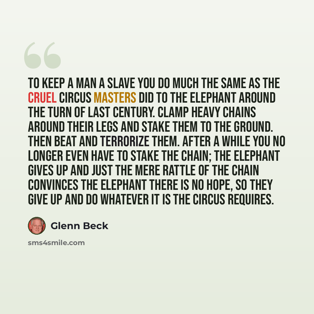 “To keep a man a slave you do much the same as the cruel circus masters did to the elephant around the turn of last century. Clamp heavy chains around their legs and stake them to the ground. Then beat and terrorize them. After a while you no longer even have to stake the chain; the elephant gives…” quote by Glenn Beck