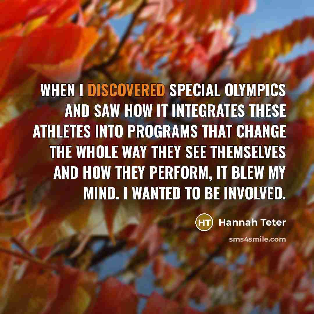 “When I discovered Special Olympics and saw how it integrates these athletes into programs that change the whole way they see themselves and how they perform, it blew my mind. I wanted to be involved.” quote by Hannah Teter