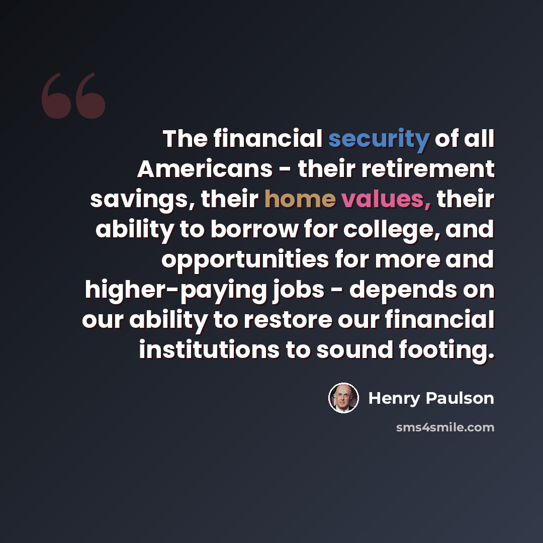 “The financial security of all Americans - their retirement savings, their home values, their ability to borrow for college, and opportunities for more and higher-paying jobs - depends on our ability to restore our financial institutions to sound footing.” quote by Henry Paulson