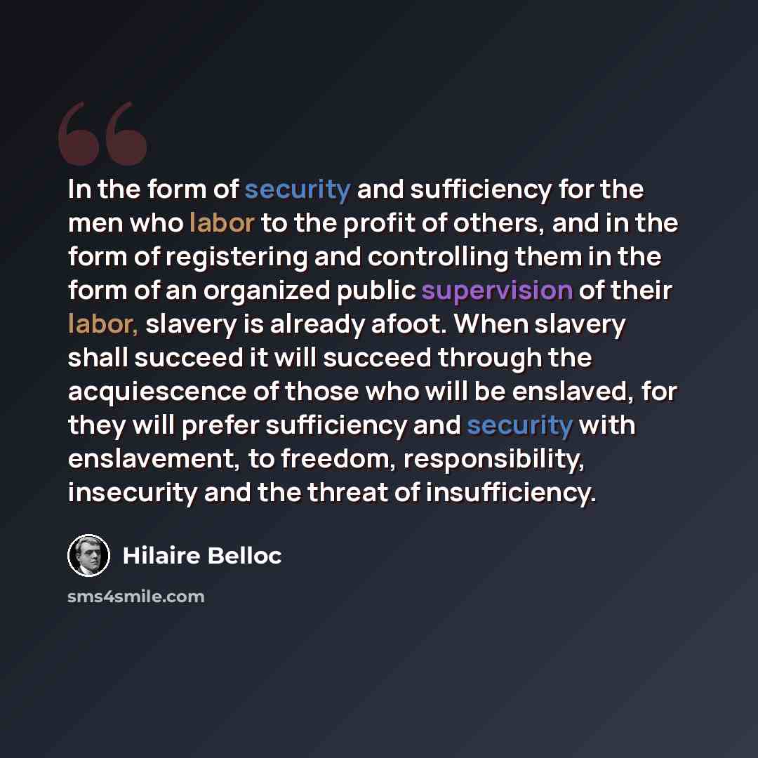 “In the form of security and sufficiency for the men who labor to the profit of others, and in the form of registering and controlling them in the form of an organized public supervision of their labor, slavery is already afoot. When slavery shall succeed it will succeed through the acquiescence of…” quote by Hilaire Belloc