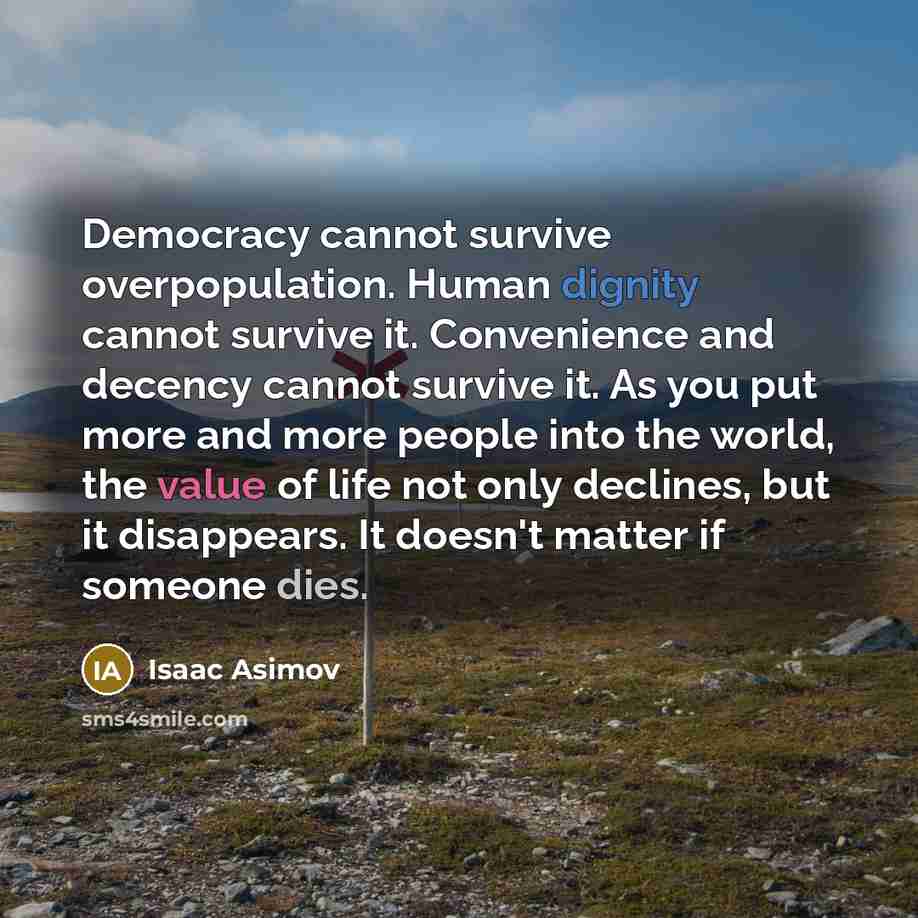 “Democracy cannot survive overpopulation. Human dignity cannot survive it. Convenience and decency cannot survive it. As you put more and more people into the world, the value of life not only declines, but it disappears. It doesn't matter if someone dies.” quote by Isaac Asimov