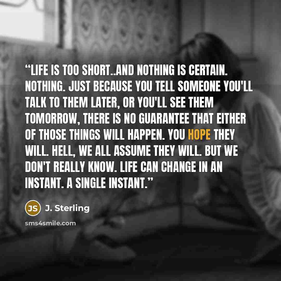 “Life is too short..and nothing is certain. Nothing. Just because you tell someone you'll talk to them later, or you'll see them tomorrow, there is no guarantee that either of those things will happen. You hope they will. Hell, we all assume they will. But we don't really know. Life can change in…” quote by J. Sterling