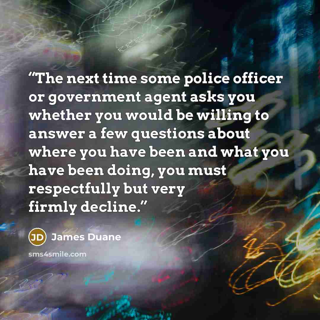 “The next time some police officer or government agent asks you whether you would be willing to answer a few questions about where you have been and what you have been doing, you must respectfully but very firmly decline.” quote by James Duane