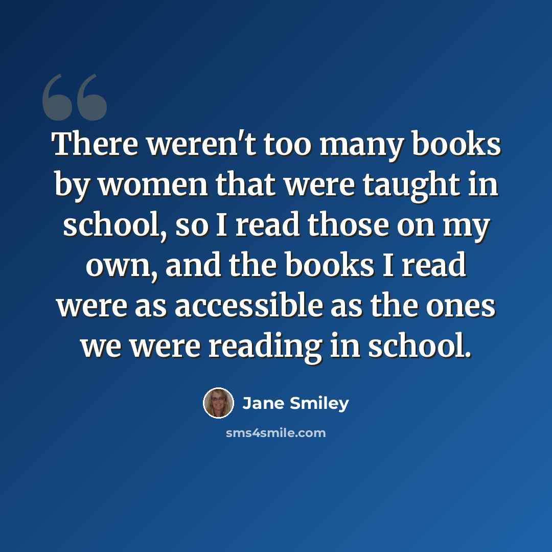 “There weren't too many books by women that were taught in school, so I read those on my own, and the books I read were as accessible as the ones we were reading in school.” quote by Jane Smiley