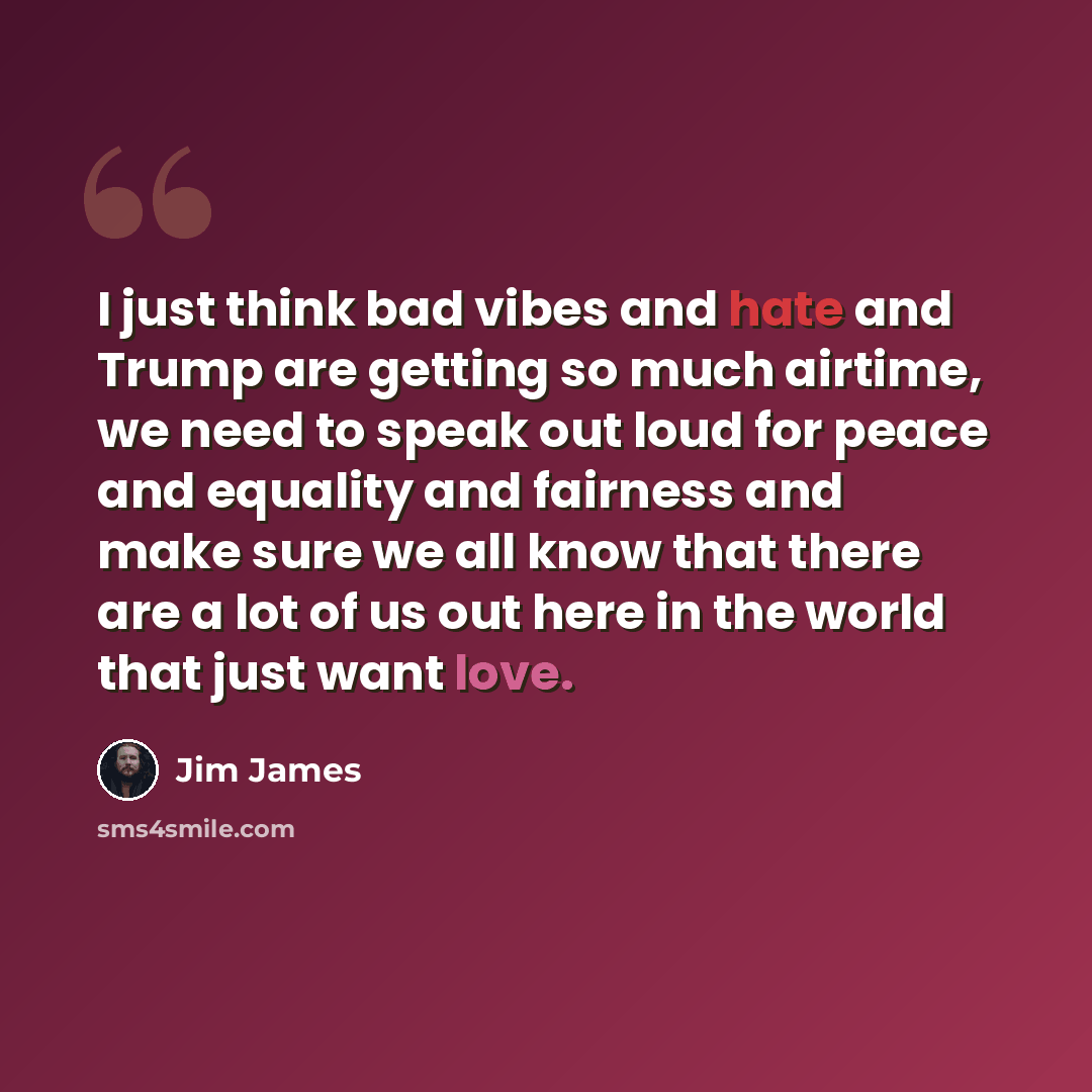 “I just think bad vibes and hate and Trump are getting so much airtime, we need to speak out loud for peace and equality and fairness and make sure we all know that there are a lot of us out here in the world that just want love.” quote by Jim James