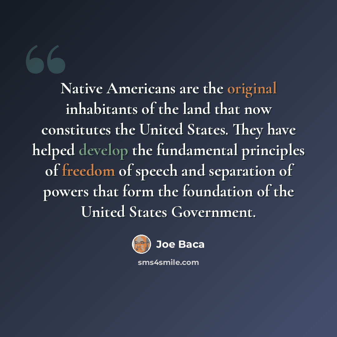 “Native Americans are the original inhabitants of the land that now constitutes the United States. They have helped develop the fundamental principles of freedom of speech and separation of powers that form the foundation of the United States Government.” quote by Joe Baca