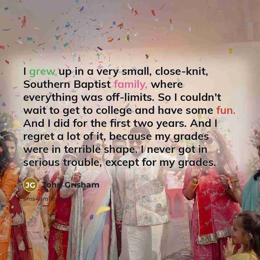 “I grew up in a very small, close-knit, Southern Baptist family, where everything was off-limits. So I couldn't wait to get to college and have some fun. And I did for the first two years. And I regret a lot of it, because my grades were in terrible shape. I never got in serious trouble, except for…” quote by John Grisham