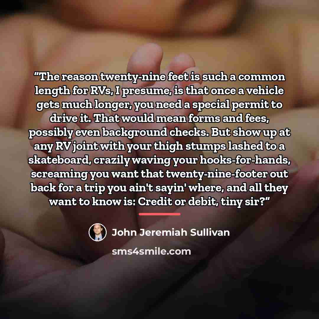 “The reason twenty-nine feet is such a common length for RVs, I presume, is that once a vehicle gets much longer, you need a special permit to drive it. That would mean forms and fees, possibly even background checks. But show up at any RV joint with your thigh stumps lashed to a skateboard…” quote by John Jeremiah Sullivan
