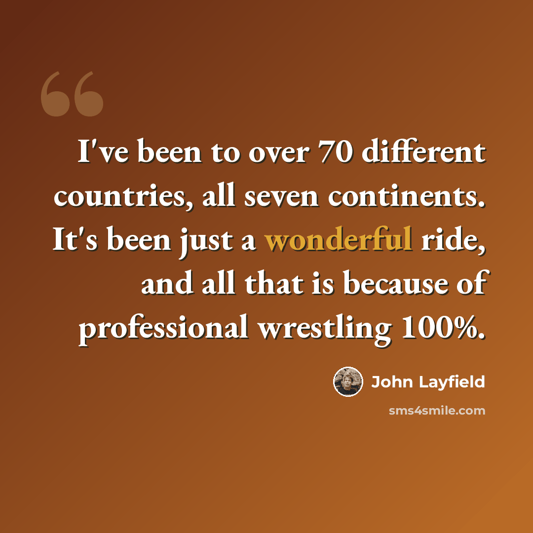 “I've been to over 70 different countries, all seven continents. It's been just a wonderful ride, and all that is because of professional wrestling 100%.” quote by John Layfield