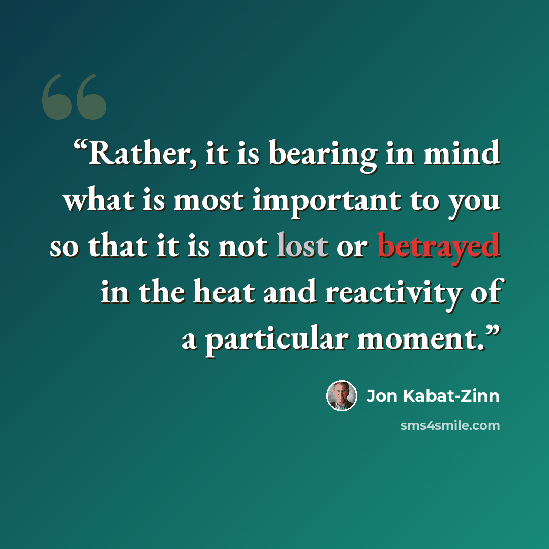 “Rather, it is bearing in mind what is most important to you so that it is not lost or betrayed in the heat and reactivity of a particular moment.” quote by Jon Kabat-Zinn