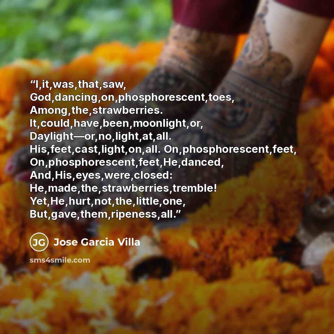 “I,it,was,that,saw, God,dancing,on,phosphorescent,toes, Among,the,strawberries. It,could,have,been,moonlight,or, Daylight—or,no,light,at,all. His,feet,cast,light,on,all. On,phosphorescent,feet, On,phosphorescent,feet,He,danced, And,His,eyes,were,closed: He,made,the,strawberries,tremble!…” quote by Jose Garcia Villa