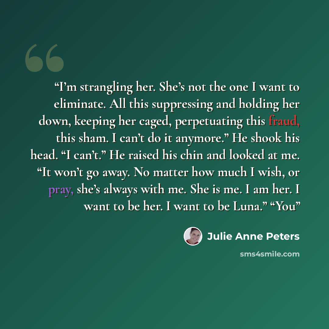 “I’m strangling her. She’s not the one I want to eliminate. All this suppressing and holding her down, keeping her caged, perpetuating this fraud, this sham. I can’t do it anymore.” He shook his head. “I can’t.” He raised his chin and looked at me. “It won’t go away. No matter how much I wish, or…” quote by Julie Anne Peters