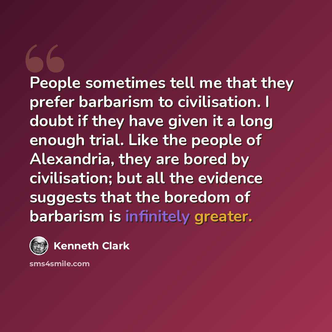 “People sometimes tell me that they prefer barbarism to civilisation. I doubt if they have given it a long enough trial. Like the people of Alexandria, they are bored by civilisation; but all the evidence suggests that the boredom of barbarism is infinitely greater.” quote by Kenneth Clark