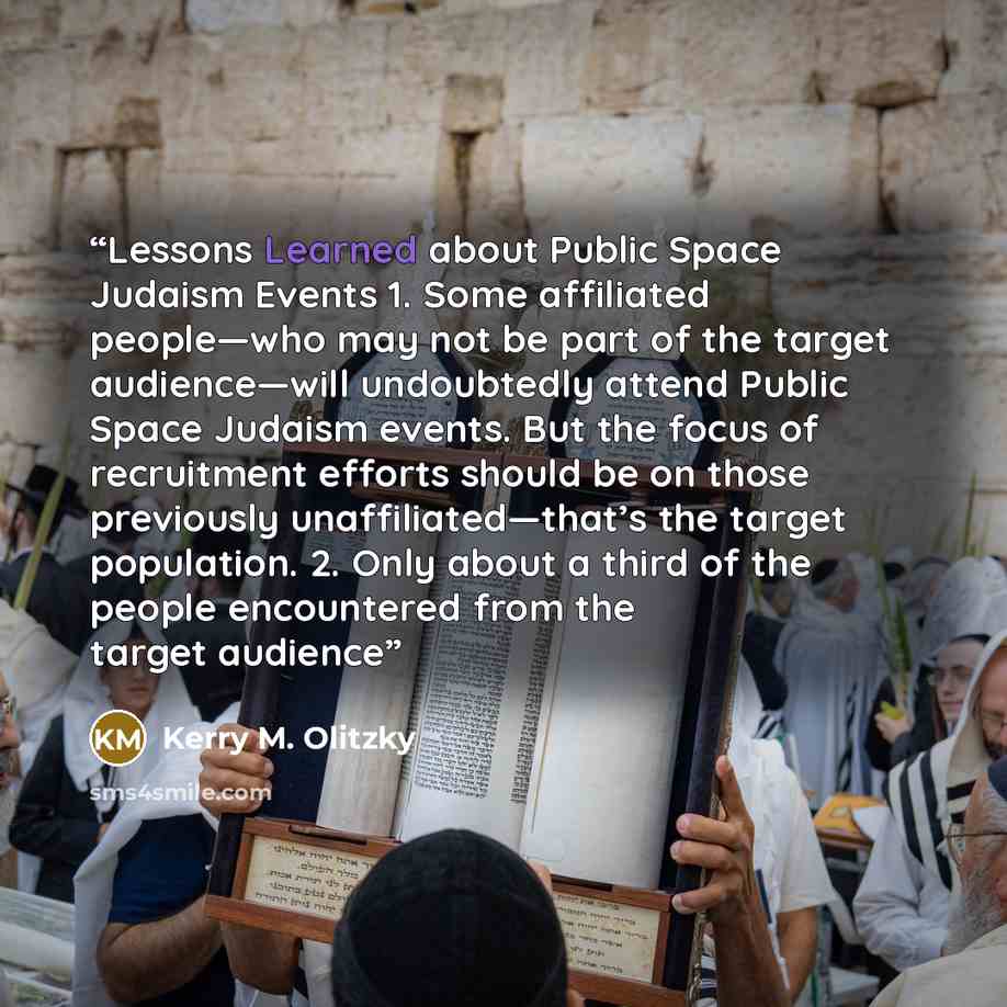 “Lessons Learned about Public Space Judaism Events 1. Some affiliated people—who may not be part of the target audience—will undoubtedly attend Public Space Judaism events. But the focus of recruitment efforts should be on those previously unaffiliated—that’s the target population. 2. Only about a…” quote by Kerry M. Olitzky