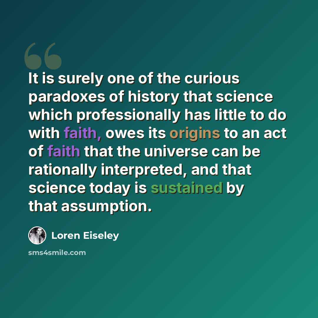 “It is surely one of the curious paradoxes of history that science which professionally has little to do with faith, owes its origins to an act of faith that the universe can be rationally interpreted, and that science today is sustained by that assumption.” quote by Loren Eiseley
