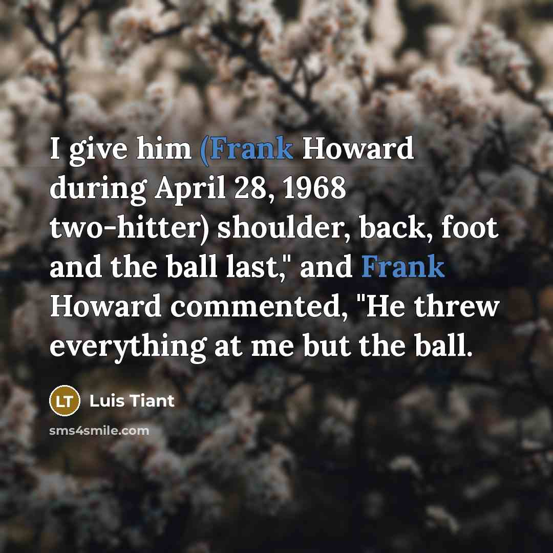 “I give him (Frank Howard during April 28, 1968 two-hitter) shoulder, back, foot and the ball last," and Frank Howard commented, "He threw everything at me but the ball.” quote by Luis Tiant