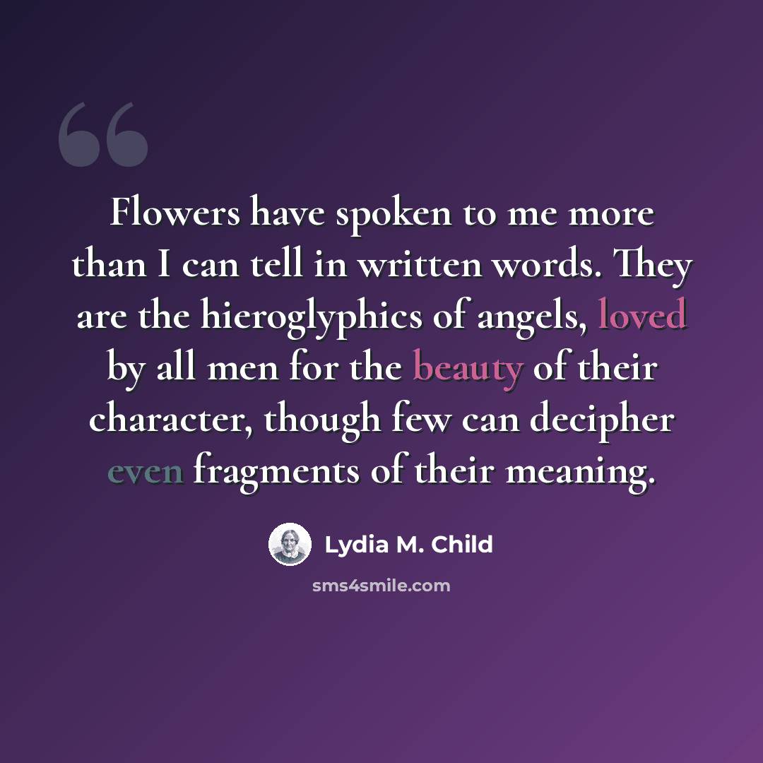 “Flowers have spoken to me more than I can tell in written words. They are the hieroglyphics of angels, loved by all men for the beauty of their character, though few can decipher even fragments of their meaning.” quote by Lydia M. Child