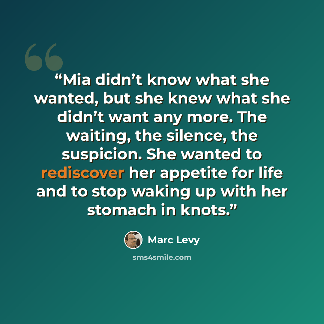 “Mia didn’t know what she wanted, but she knew what she didn’t want any more. The waiting, the silence, the suspicion. She wanted to rediscover her appetite for life and to stop waking up with her stomach in knots.” quote by Marc Levy