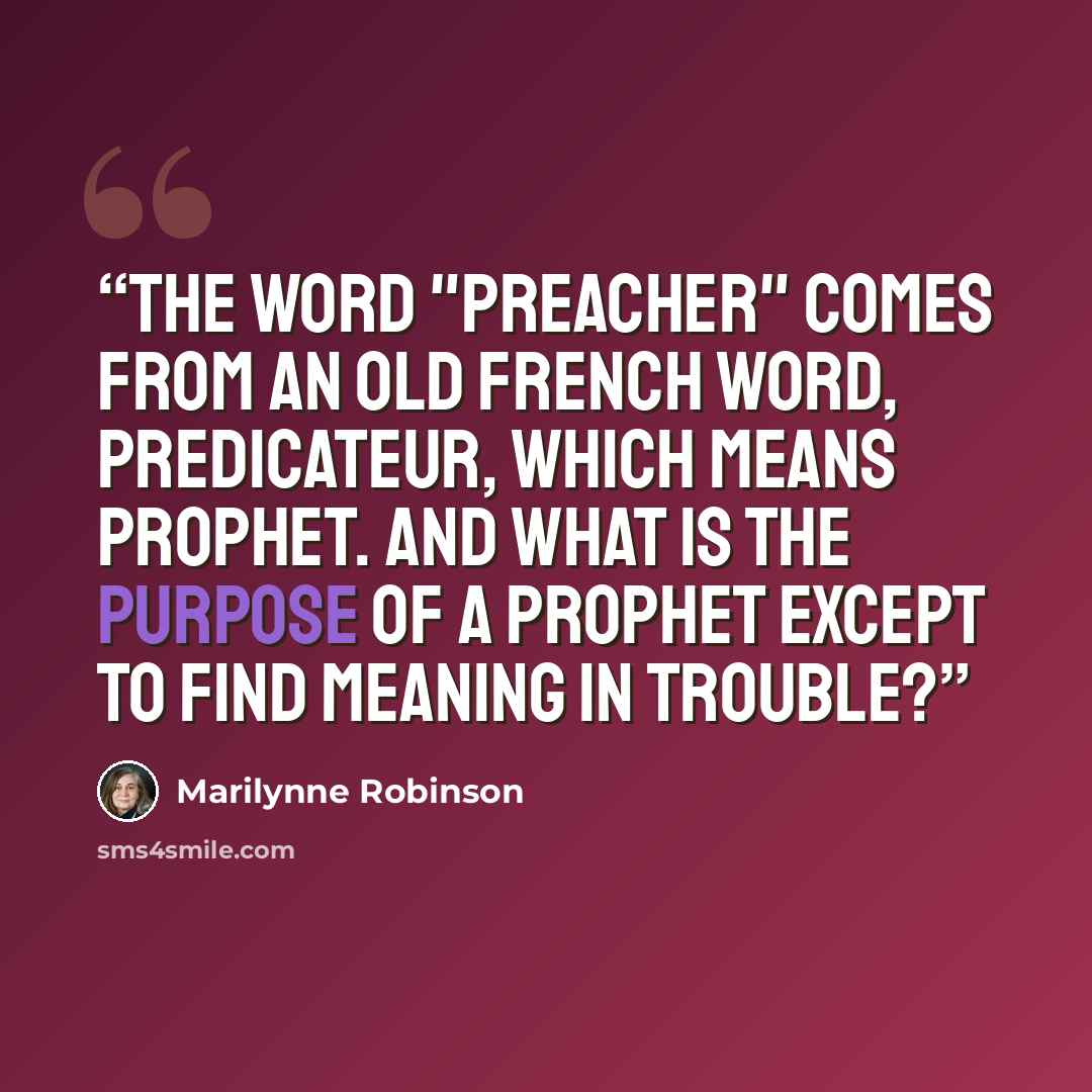 “The word "preacher" comes from an old French word, predicateur, which means prophet. And what is the purpose of a prophet except to find meaning in trouble?” quote by Marilynne Robinson