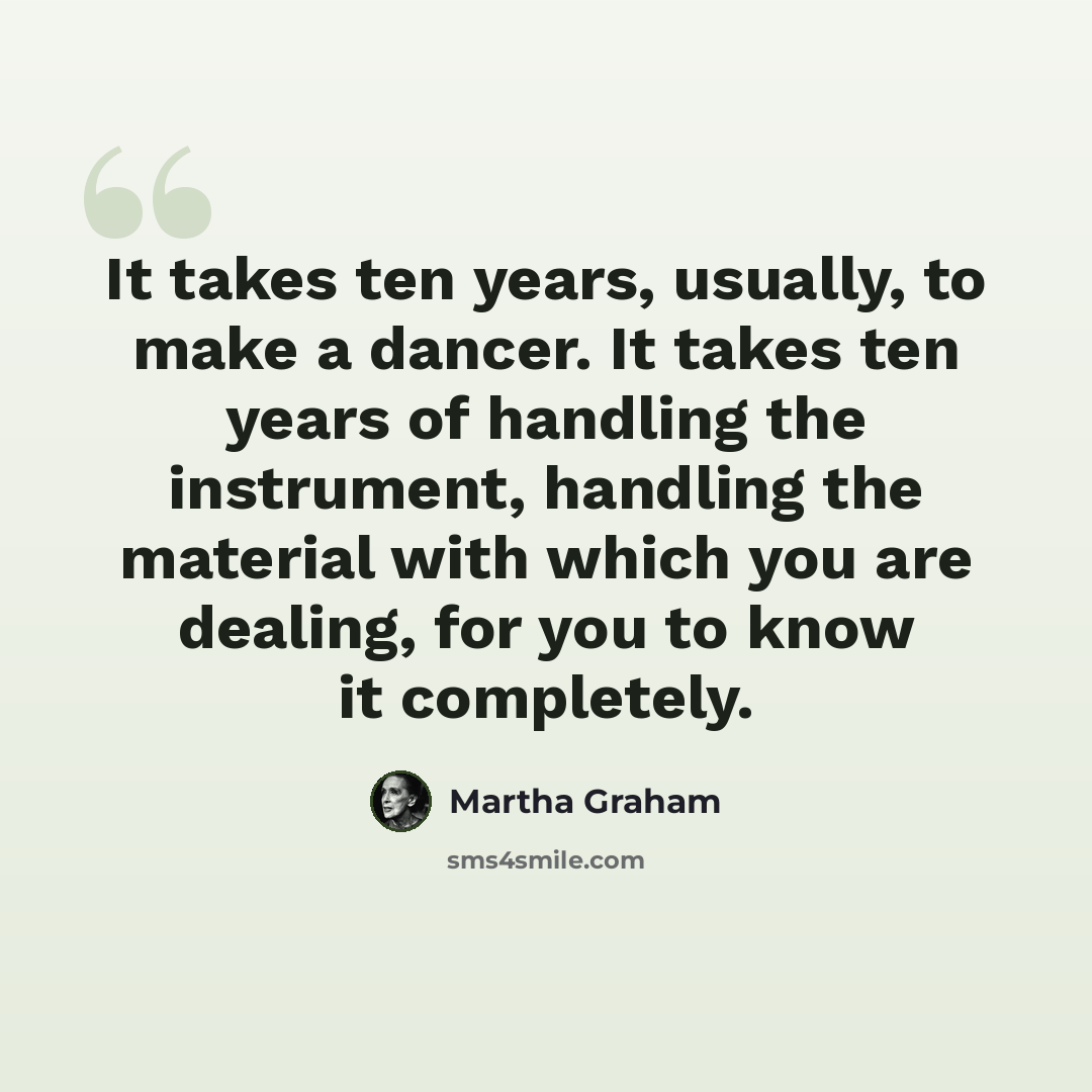 “It takes ten years, usually, to make a dancer. It takes ten years of handling the instrument, handling the material with which you are dealing, for you to know it completely.” quote by Martha Graham