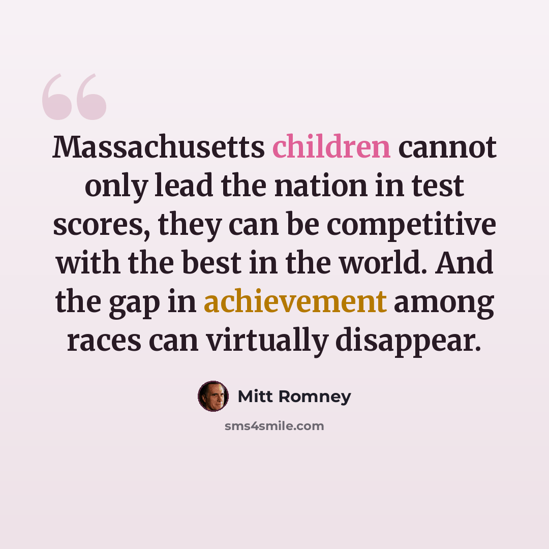 “Massachusetts children cannot only lead the nation in test scores, they can be competitive with the best in the world. And the gap in achievement among races can virtually disappear.” quote by Mitt Romney