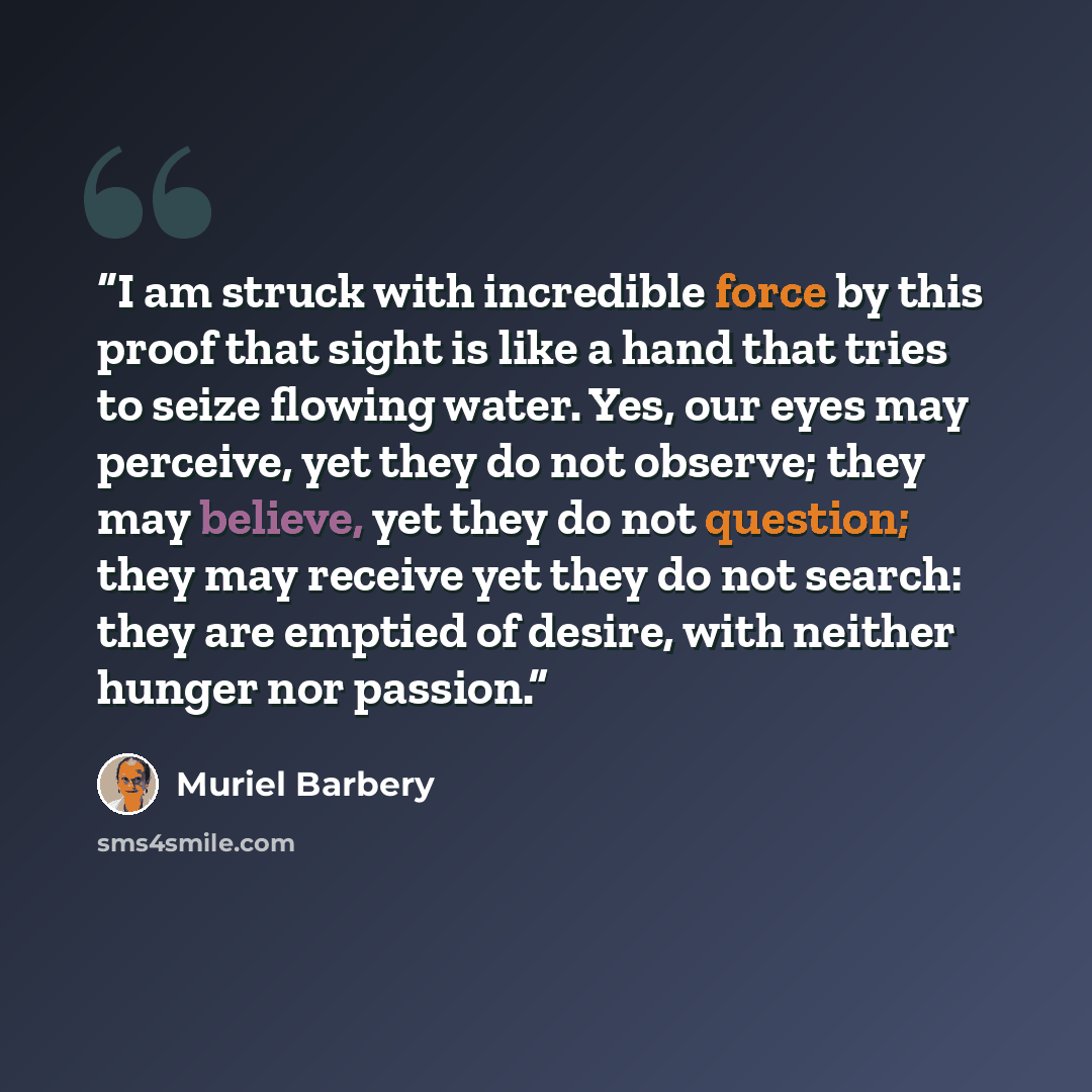 “I am struck with incredible force by this proof that sight is like a hand that tries to seize flowing water. Yes, our eyes may perceive, yet they do not observe; they may believe, yet they do not question; they may receive yet they do not search: they are emptied of desire, with neither hunger nor…” quote by Muriel Barbery