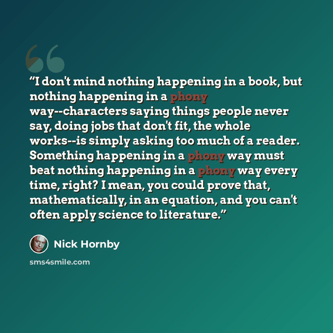 “I don't mind nothing happening in a book, but nothing happening in a phony way--characters saying things people never say, doing jobs that don't fit, the whole works--is simply asking too much of a reader. Something happening in a phony way must beat nothing happening in a phony way every time…” quote by Nick Hornby