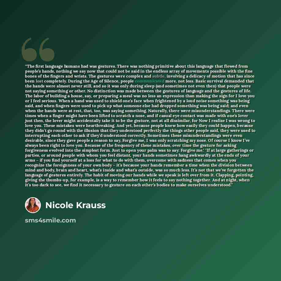 “The first language humans had was gestures. There was nothing primitive about this language that flowed from people’s hands, nothing we say now that could not be said in the endless array of movements possible with the fine bones of the fingers and wrists. The gestures were complex and subtle…” quote by Nicole Krauss