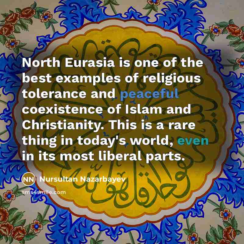 “North Eurasia is one of the best examples of religious tolerance and peaceful coexistence of Islam and Christianity. This is a rare thing in today's world, even in its most liberal parts.” quote by Nursultan Nazarbayev
