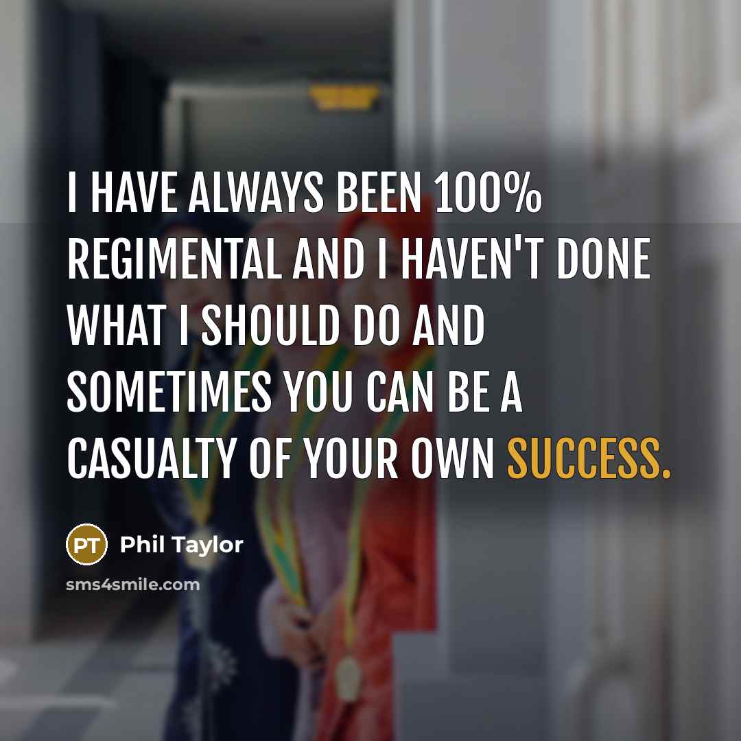 “I have always been 100% regimental and I haven't done what I should do and sometimes you can be a casualty of your own success.” quote by Phil Taylor