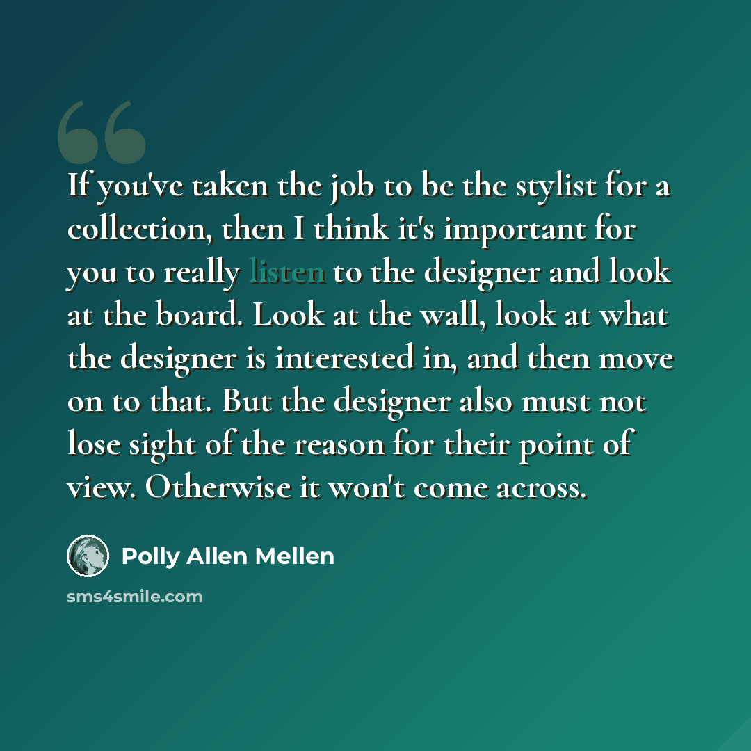 “If you've taken the job to be the stylist for a collection, then I think it's important for you to really listen to the designer and look at the board. Look at the wall, look at what the designer is interested in, and then move on to that. But the designer also must not lose sight of the reason…” quote by Polly Allen Mellen