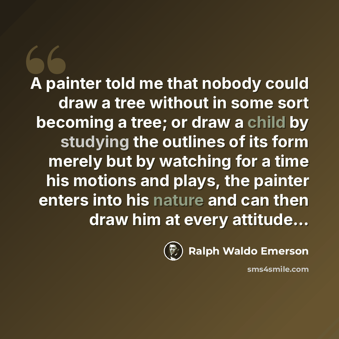 “A painter told me that nobody could draw a tree without in some sort becoming a tree; or draw a child by studying the outlines of its form merely but by watching for a time his motions and plays, the painter enters into his nature and can then draw him at every attitude...” quote by Ralph Waldo Emerson