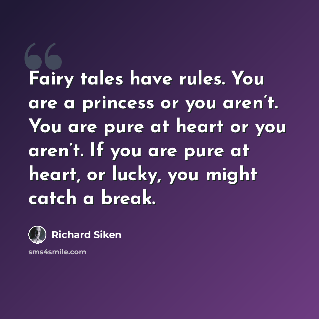 “Fairy tales have rules. You are a princess or you aren’t. You are pure at heart or you aren’t. If you are pure at heart, or lucky, you might catch a break.” quote by Richard Siken