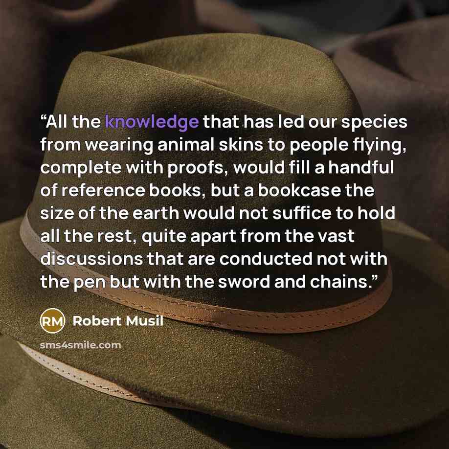 “All the knowledge that has led our species from wearing animal skins to people flying, complete with proofs, would fill a handful of reference books, but a bookcase the size of the earth would not suffice to hold all the rest, quite apart from the vast discussions that are conducted not with the…” quote by Robert Musil