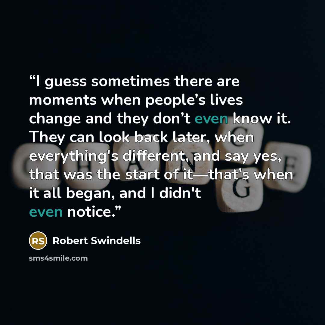 “I guess sometimes there are moments when people’s lives change and they don’t even know it. They can look back later, when everything's different, and say yes, that was the start of it―that’s when it all began, and I didn't even notice.” quote by Robert Swindells