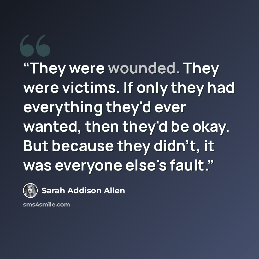 “They were wounded. They were victims. If only they had everything they'd ever wanted, then they'd be okay. But because they didn't, it was everyone else's fault.” quote by Sarah Addison Allen