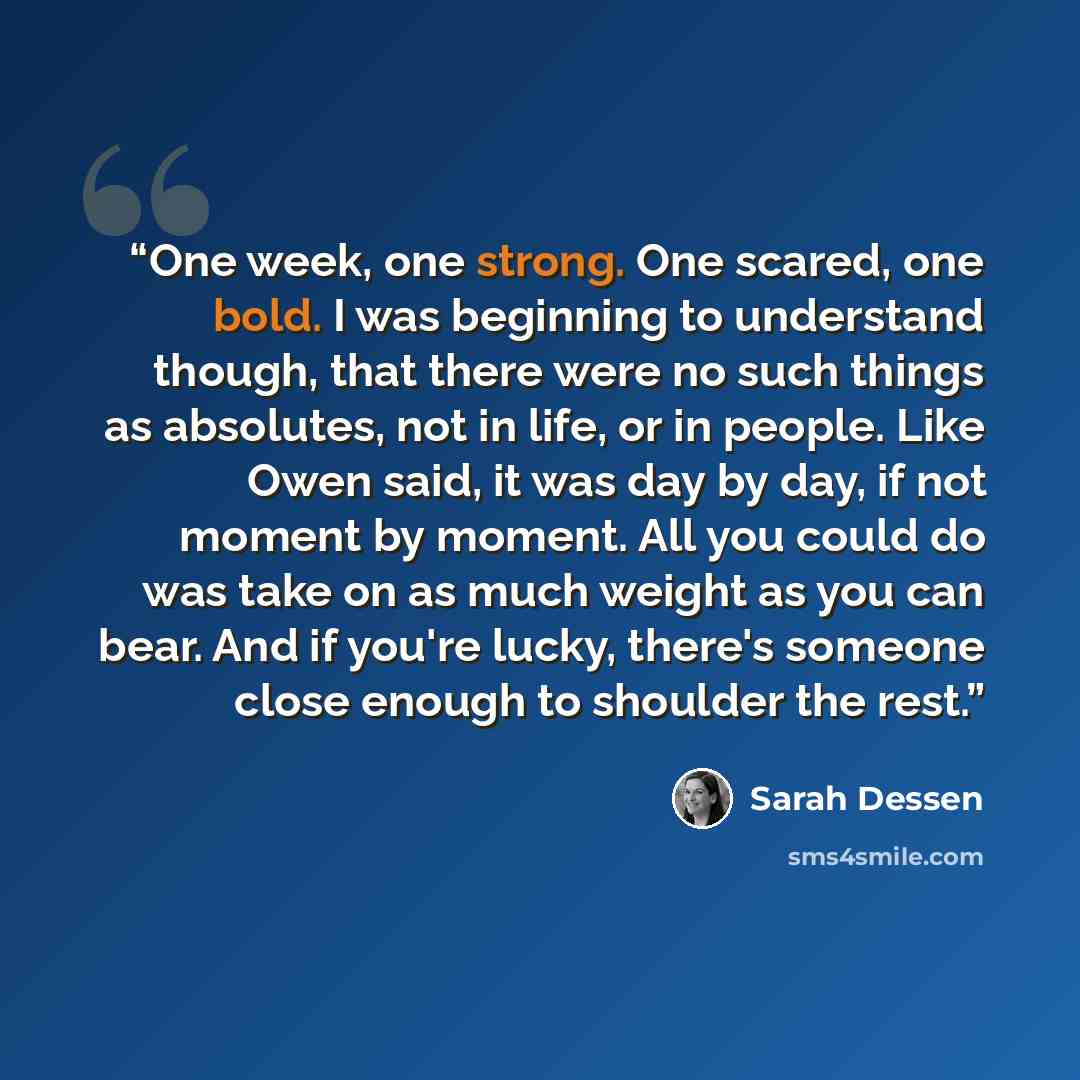 “One week, one strong. One scared, one bold. I was beginning to understand though, that there were no such things as absolutes, not in life, or in people. Like Owen said, it was day by day, if not moment by moment. All you could do was take on as much weight as you can bear. And if you're lucky…” quote by Sarah Dessen