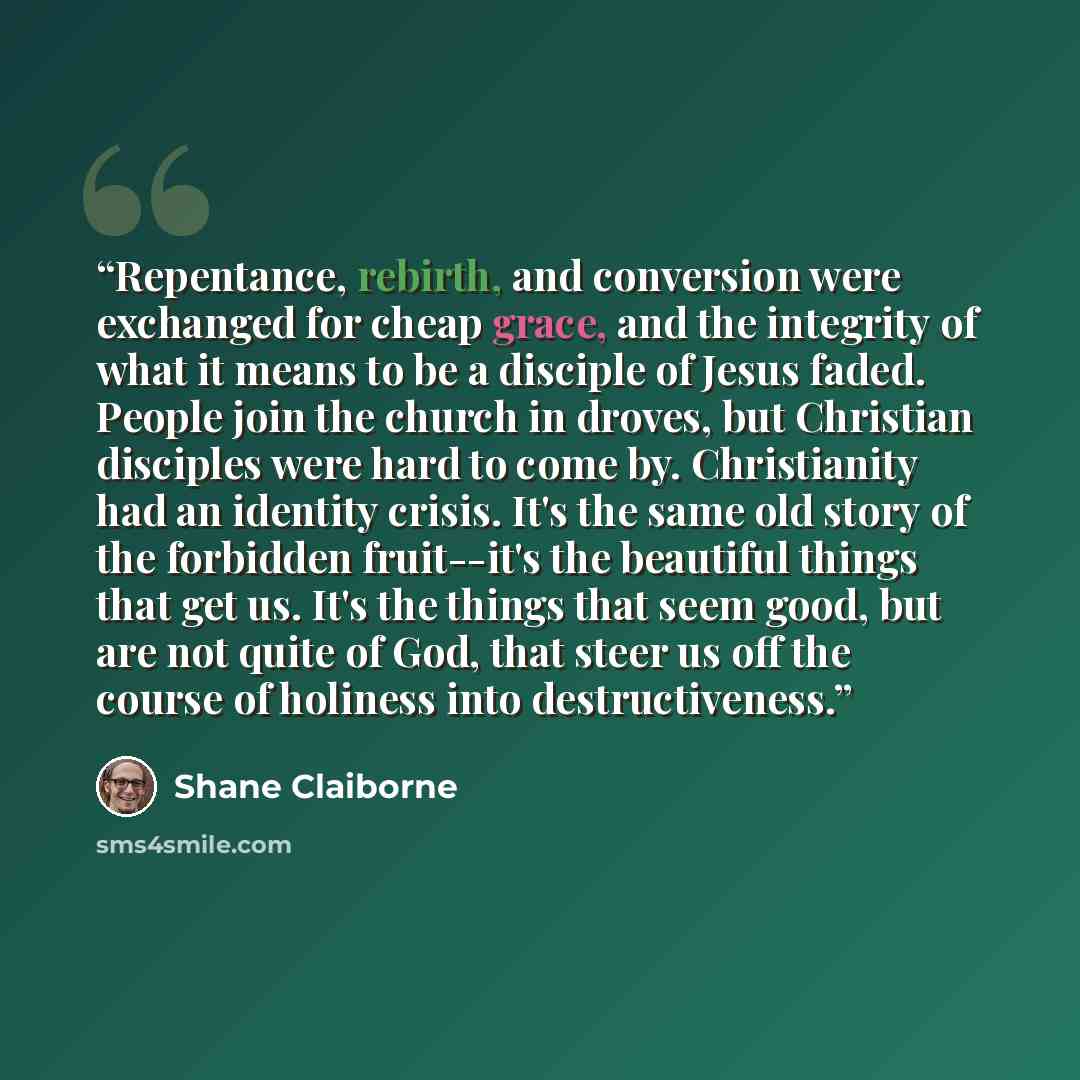 “Repentance, rebirth, and conversion were exchanged for cheap grace, and the integrity of what it means to be a disciple of Jesus faded. People join the church in droves, but Christian disciples were hard to come by. Christianity had an identity crisis. It's the same old story of the forbidden…” quote by Shane Claiborne