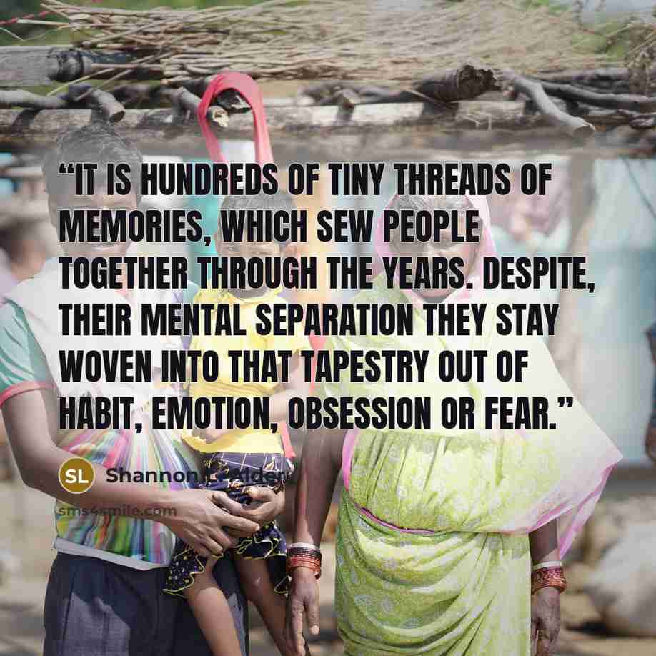 “It is hundreds of tiny threads of memories, which sew people together through the years. Despite, their mental separation they stay woven into that tapestry out of habit, emotion, obsession or fear.” quote by Shannon L. Alder
