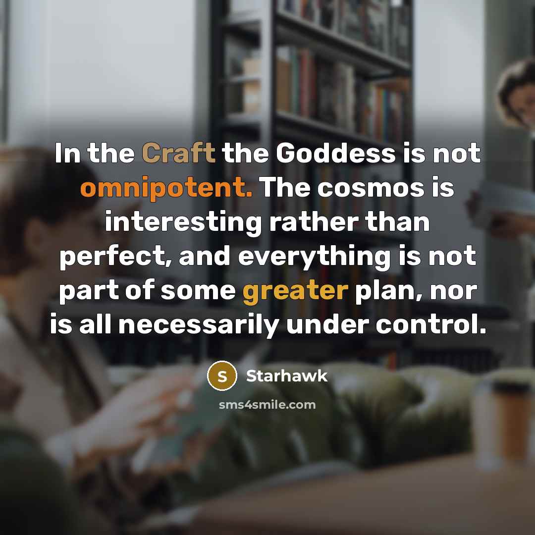 “In the Craft the Goddess is not omnipotent. The cosmos is interesting rather than perfect, and everything is not part of some greater plan, nor is all necessarily under control.” quote by Starhawk