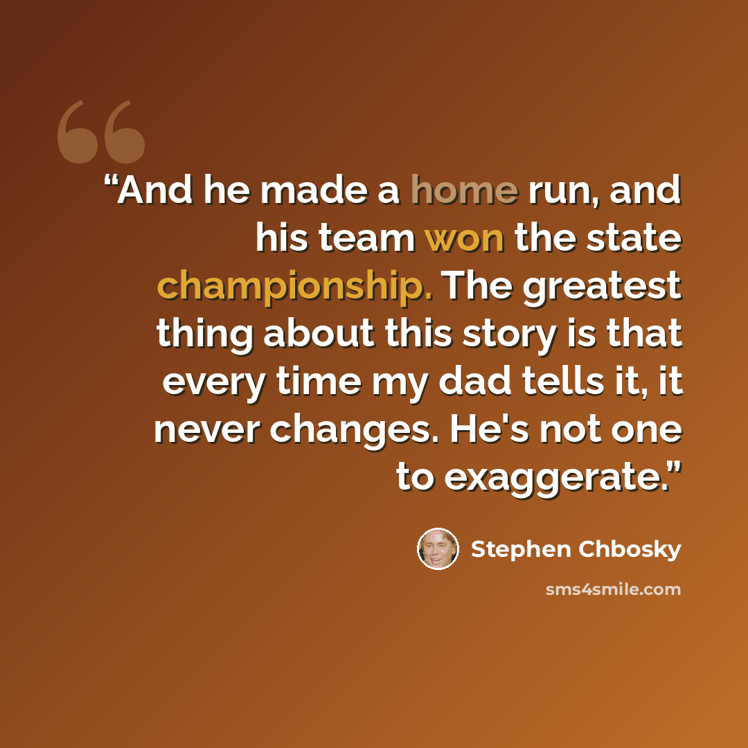 “And he made a home run, and his team won the state championship. The greatest thing about this story is that every time my dad tells it, it never changes. He's not one to exaggerate.” quote by Stephen Chbosky