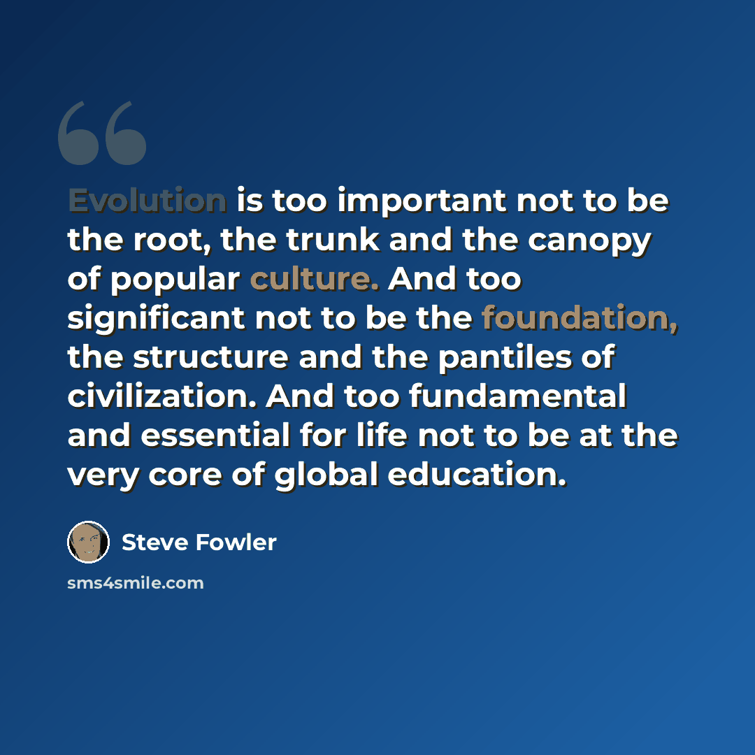 “Evolution is too important not to be the root, the trunk and the canopy of popular culture. And too significant not to be the foundation, the structure and the pantiles of civilization. And too fundamental and essential for life not to be at the very core of global education.” quote by Steve Fowler
