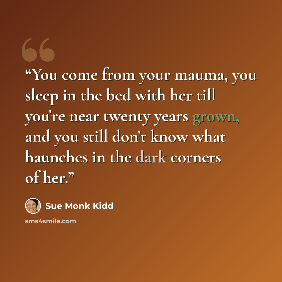 “You come from your mauma, you sleep in the bed with her till you're near twenty years grown, and you still don't know what haunches in the dark corners of her.” quote by Sue Monk Kidd