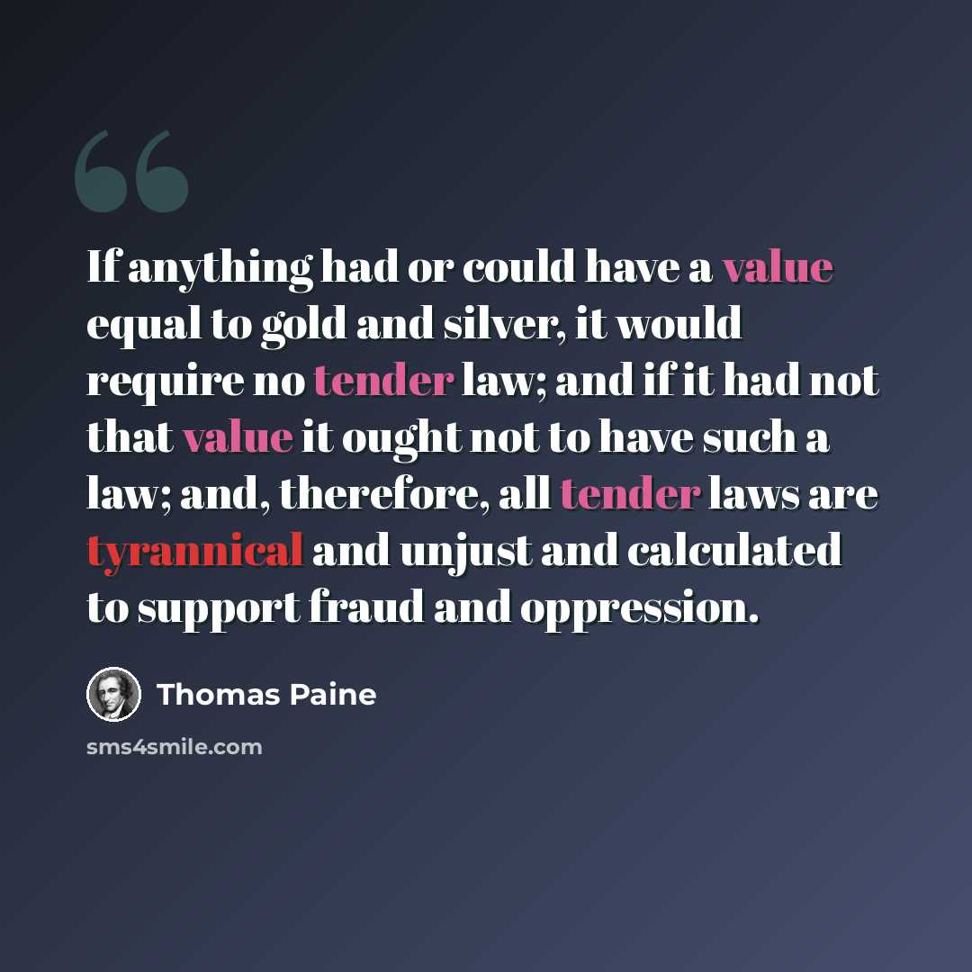 “If anything had or could have a value equal to gold and silver, it would require no tender law; and if it had not that value it ought not to have such a law; and, therefore, all tender laws are tyrannical and unjust and calculated to support fraud and oppression.” quote by Thomas Paine