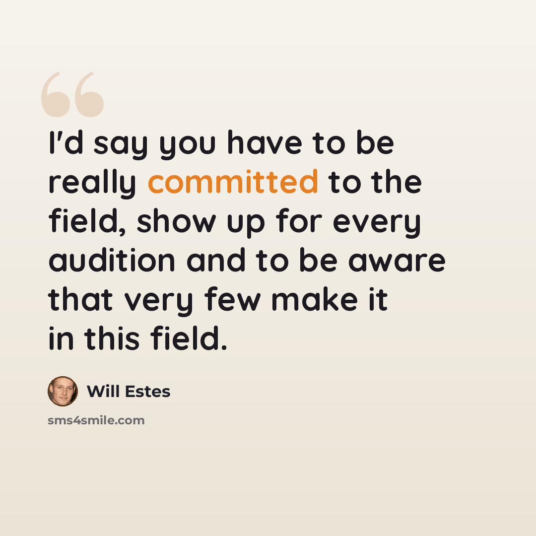 “I'd say you have to be really committed to the field, show up for every audition and to be aware that very few make it in this field.” quote by Will Estes