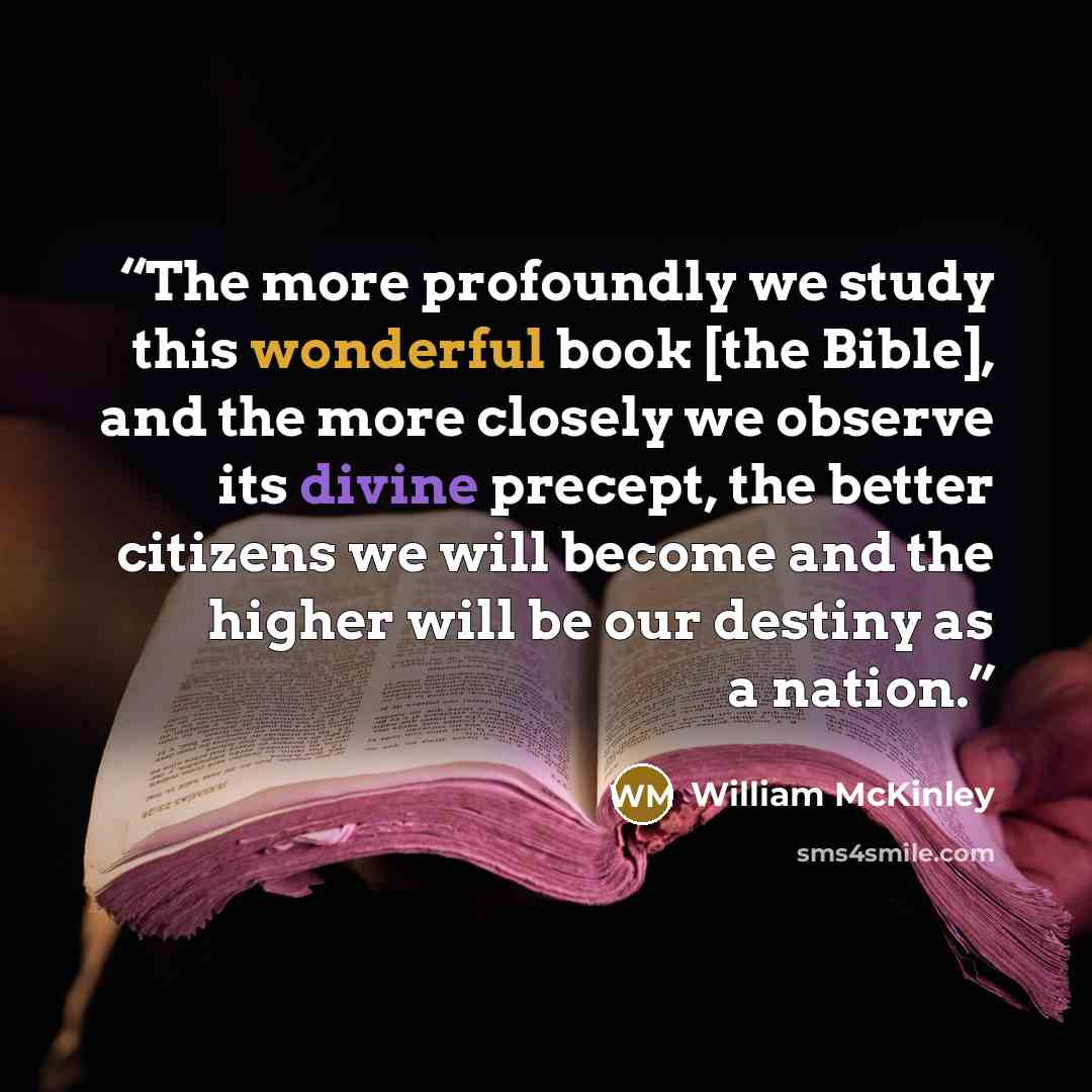 “The more profoundly we study this wonderful book [the Bible], and the more closely we observe its divine precept, the better citizens we will become and the higher will be our destiny as a nation.” quote by William McKinley