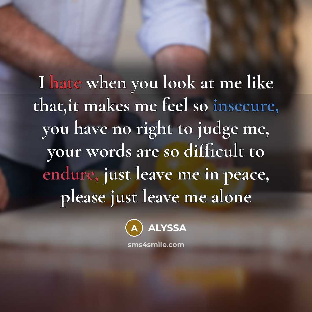 “I hate when you look at me like that,it makes me feel so insecure, you have no right to judge me, your words are so difficult to endure, just leave me in peace, please just leave me alone” quote by Alyssa